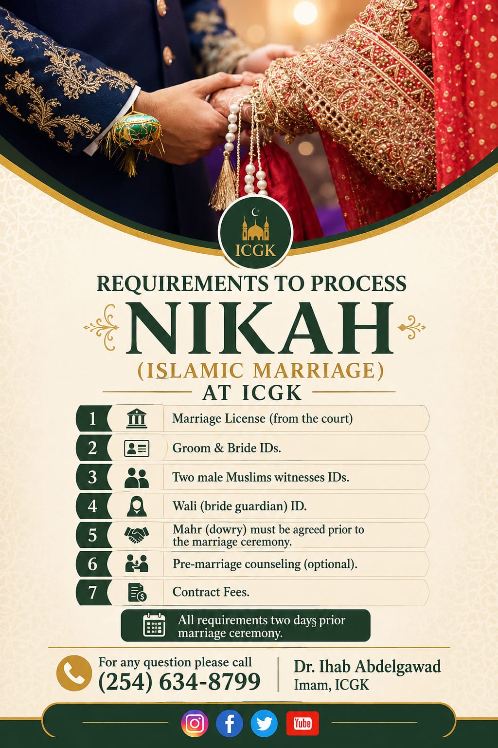 Requirements to process Nikah (Islamic Marriage) at ICGK: 1) Marriage license from the court, 2) Groom and bride IDs, 3) Two male Muslim witnesses' IDs, 4) Wali (bride guardian) ID, 5) Mahr (dowry) must be agreed prior to the marriage ceremony, 6) Pre-marriage counseling (optional), 7) Contract fees. All requirements due two days prior to the marriage ceremony. For questions call (254) 634-8799 — Dr. Ihab Abdelgawad, Imam, ICGK.